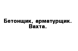 Бетонщик, арматурщик. Вахта.